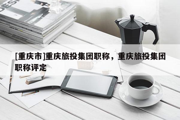 [重慶市]重慶旅投集團職稱，重慶旅投集團職稱評定
