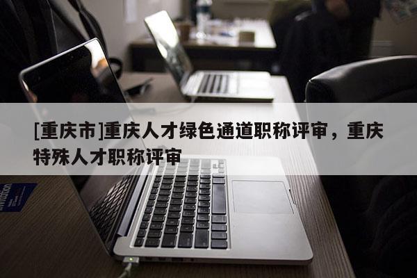 [重慶市]重慶人才綠色通道職稱評(píng)審，重慶特殊人才職稱評(píng)審