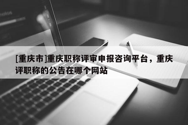 [重慶市]重慶職稱評審申報咨詢平臺，重慶評職稱的公告在哪個網(wǎng)站