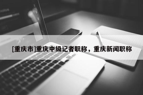 [重慶市]重慶中級記者職稱，重慶新聞職稱