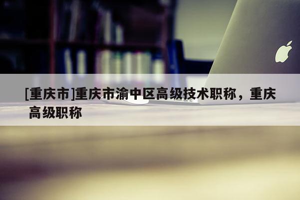 [重慶市]重慶市渝中區(qū)高級技術(shù)職稱，重慶 高級職稱
