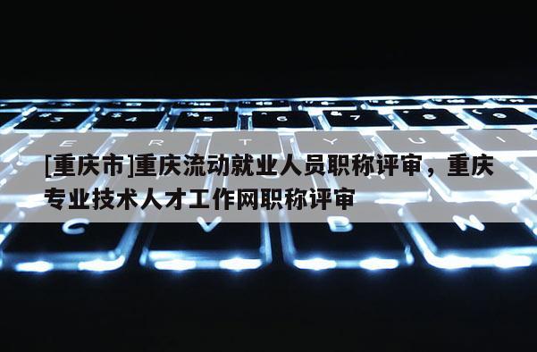 [重慶市]重慶流動(dòng)就業(yè)人員職稱評(píng)審，重慶專業(yè)技術(shù)人才工作網(wǎng)職稱評(píng)審