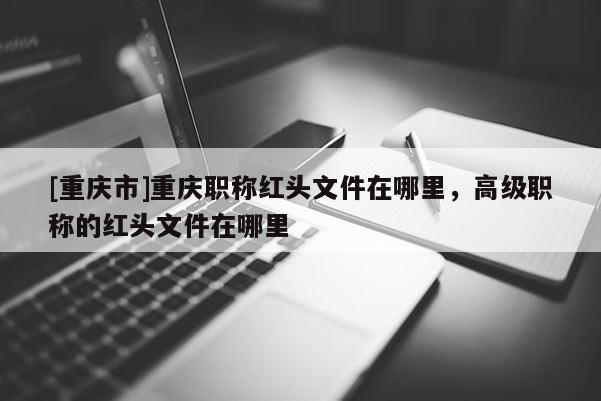 [重慶市]重慶職稱紅頭文件在哪里，高級職稱的紅頭文件在哪里