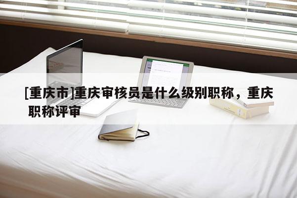 [重慶市]重慶審核員是什么級(jí)別職稱，重慶 職稱評(píng)審