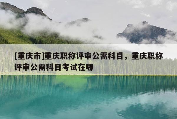 [重慶市]重慶職稱評審公需科目，重慶職稱評審公需科目考試在哪