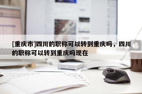 [重慶市]四川的職稱可以轉(zhuǎn)到重慶嗎，四川的職稱可以轉(zhuǎn)到重慶嗎現(xiàn)在