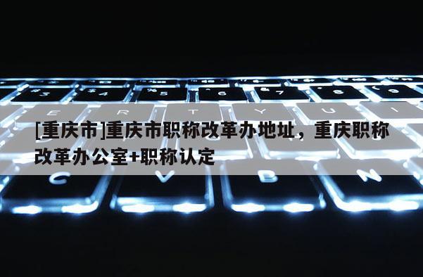 [重慶市]重慶市職稱改革辦地址，重慶職稱改革辦公室+職稱認定