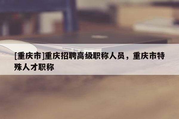[重慶市]重慶招聘高級職稱人員，重慶市特殊人才職稱