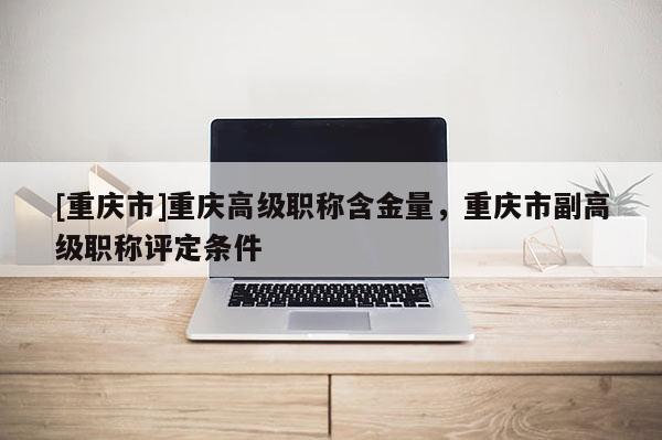 [重慶市]重慶高級職稱含金量，重慶市副高級職稱評定條件