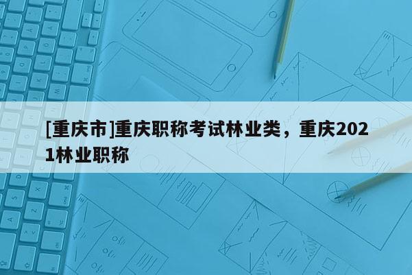 [重慶市]重慶職稱考試林業(yè)類，重慶2021林業(yè)職稱
