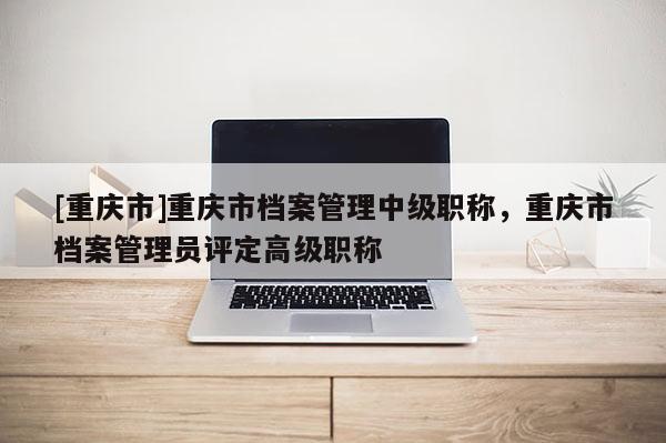 [重慶市]重慶市檔案管理中級(jí)職稱，重慶市檔案管理員評(píng)定高級(jí)職稱