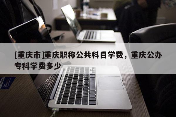 [重慶市]重慶職稱公共科目學(xué)費(fèi)，重慶公辦?？茖W(xué)費(fèi)多少