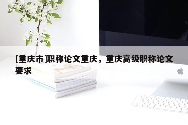 [重慶市]職稱論文重慶，重慶高級(jí)職稱論文要求