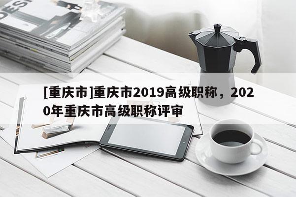 [重慶市]重慶市2019高級(jí)職稱，2020年重慶市高級(jí)職稱評(píng)審