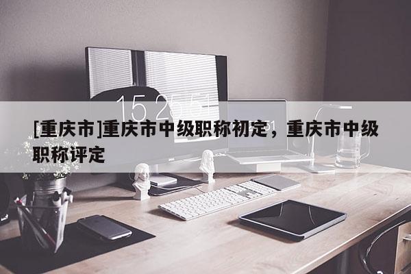 [重慶市]重慶市中級職稱初定，重慶市中級職稱評定