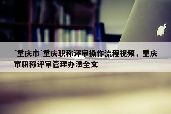[重慶市]重慶職稱(chēng)評(píng)審操作流程視頻，重慶市職稱(chēng)評(píng)審管理辦法全文