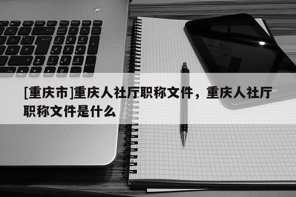 [重慶市]重慶人社廳職稱文件，重慶人社廳職稱文件是什么