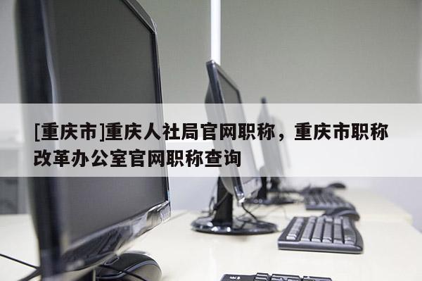 [重慶市]重慶人社局官網(wǎng)職稱，重慶市職稱改革辦公室官網(wǎng)職稱查詢