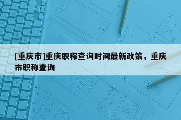 [重慶市]重慶職稱查詢時(shí)間最新政策，重慶市職稱查詢