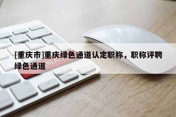 [重慶市]重慶綠色通道認(rèn)定職稱，職稱評(píng)聘綠色通道
