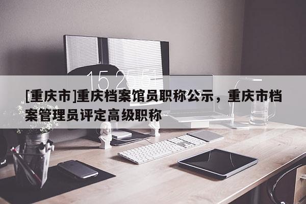[重慶市]重慶檔案館員職稱公示，重慶市檔案管理員評定高級職稱