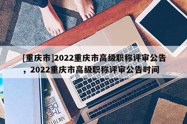 [重慶市]2022重慶市高級(jí)職稱評(píng)審公告，2022重慶市高級(jí)職稱評(píng)審公告時(shí)間