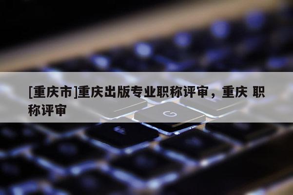 [重慶市]重慶出版專業(yè)職稱評(píng)審，重慶 職稱評(píng)審