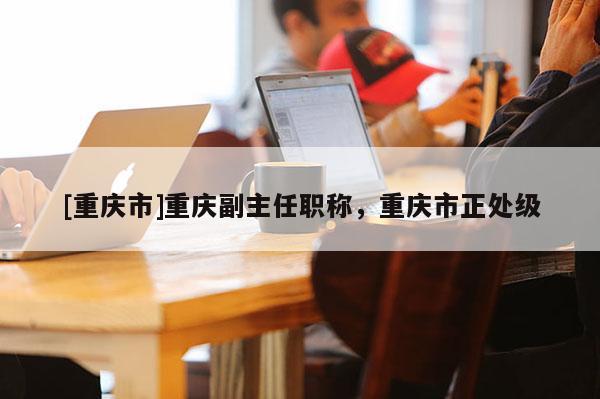 [重慶市]重慶副主任職稱，重慶市正處級