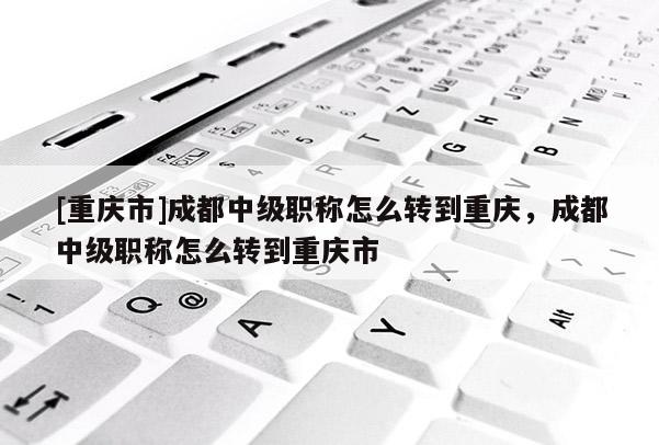 [重慶市]成都中級職稱怎么轉(zhuǎn)到重慶，成都中級職稱怎么轉(zhuǎn)到重慶市