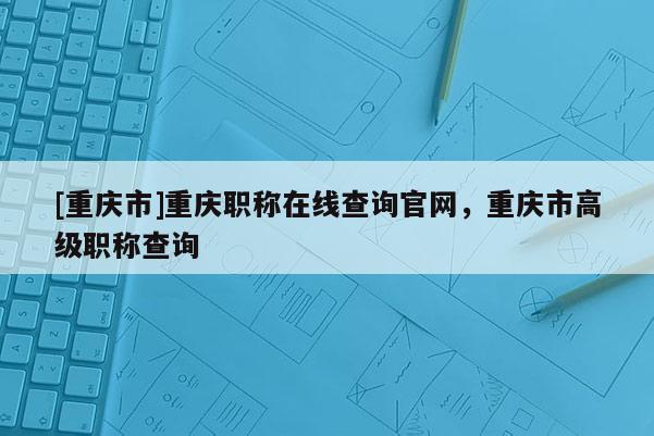 [重慶市]重慶職稱在線查詢官網(wǎng)，重慶市高級職稱查詢