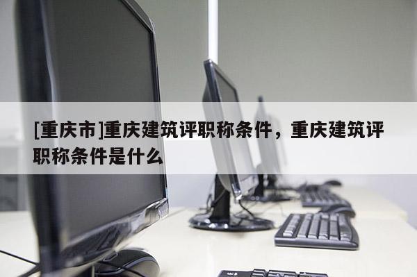 [重慶市]重慶建筑評職稱條件，重慶建筑評職稱條件是什么