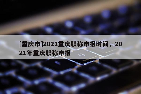[重慶市]2021重慶職稱申報時間，2021年重慶職稱申報