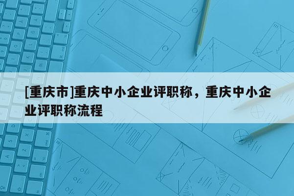 [重慶市]重慶中小企業(yè)評職稱，重慶中小企業(yè)評職稱流程
