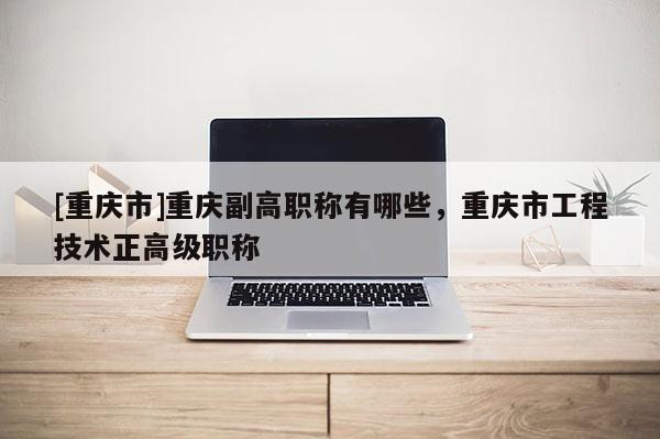 [重慶市]重慶副高職稱有哪些，重慶市工程技術正高級職稱