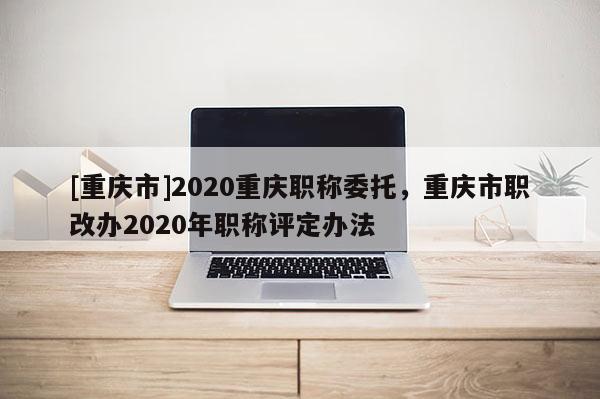 [重慶市]2020重慶職稱委托，重慶市職改辦2020年職稱評定辦法
