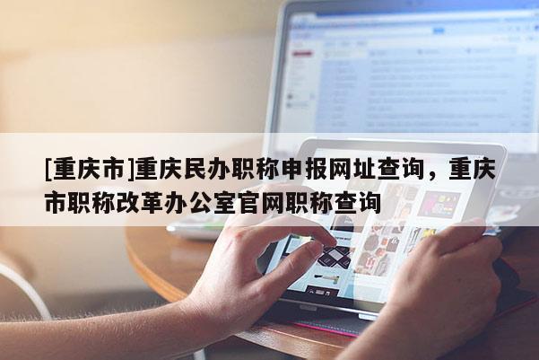 [重慶市]重慶民辦職稱(chēng)申報(bào)網(wǎng)址查詢(xún)，重慶市職稱(chēng)改革辦公室官網(wǎng)職稱(chēng)查詢(xún)