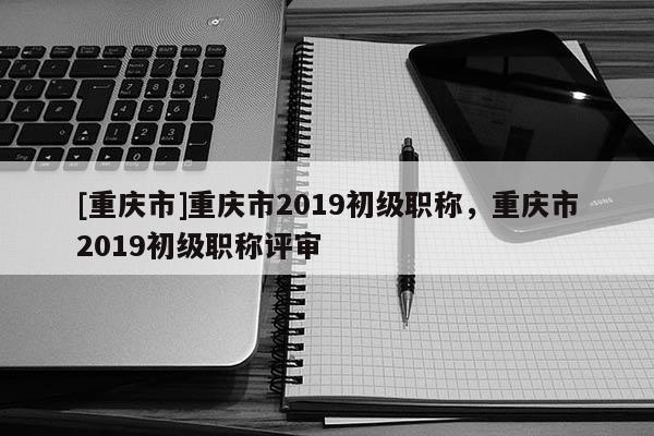 [重慶市]重慶市2019初級職稱，重慶市2019初級職稱評審