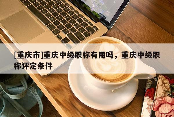 [重慶市]重慶中級職稱有用嗎，重慶中級職稱評定條件