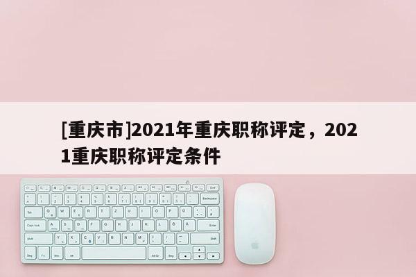 [重慶市]2021年重慶職稱評定，2021重慶職稱評定條件
