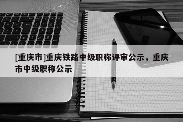 [重慶市]重慶鐵路中級職稱評審公示，重慶市中級職稱公示