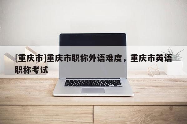 [重慶市]重慶市職稱外語難度，重慶市英語職稱考試