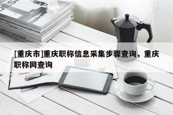 [重慶市]重慶職稱(chēng)信息采集步驟查詢(xún)，重慶職稱(chēng)網(wǎng)查詢(xún)
