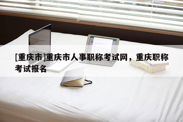 [重慶市]重慶市人事職稱考試網(wǎng)，重慶職稱考試報(bào)名