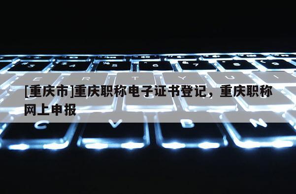 [重慶市]重慶職稱(chēng)電子證書(shū)登記，重慶職稱(chēng)網(wǎng)上申報(bào)