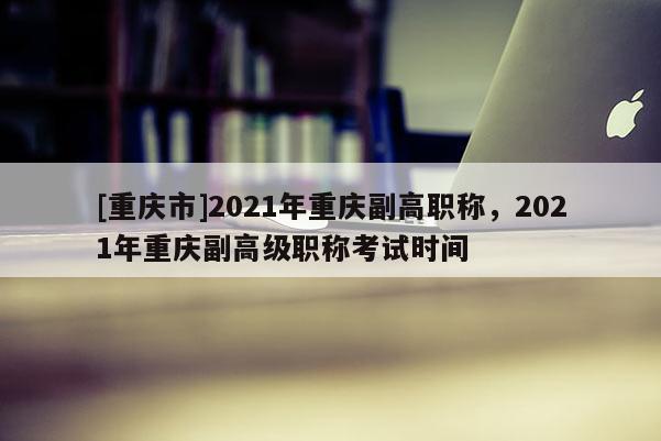 [重慶市]2021年重慶副高職稱(chēng)，2021年重慶副高級(jí)職稱(chēng)考試時(shí)間