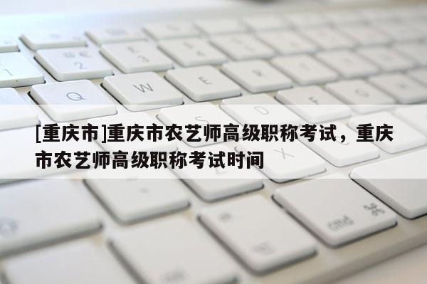 [重慶市]重慶市農(nóng)藝師高級(jí)職稱考試，重慶市農(nóng)藝師高級(jí)職稱考試時(shí)間