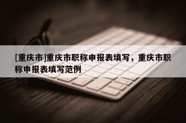 [重慶市]重慶市職稱申報(bào)表填寫(xiě)，重慶市職稱申報(bào)表填寫(xiě)范例