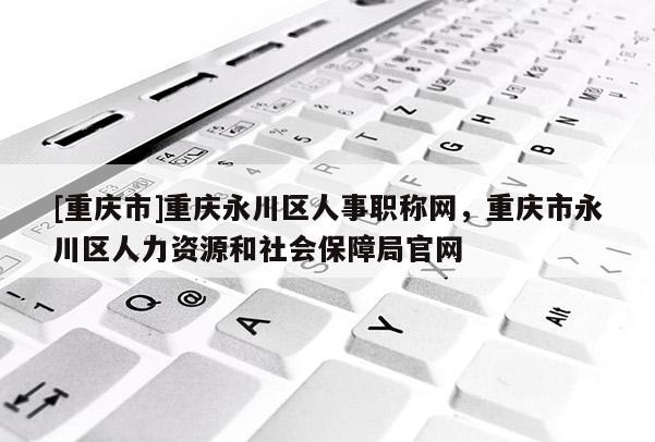 [重慶市]重慶永川區(qū)人事職稱網(wǎng)，重慶市永川區(qū)人力資源和社會(huì)保障局官網(wǎng)