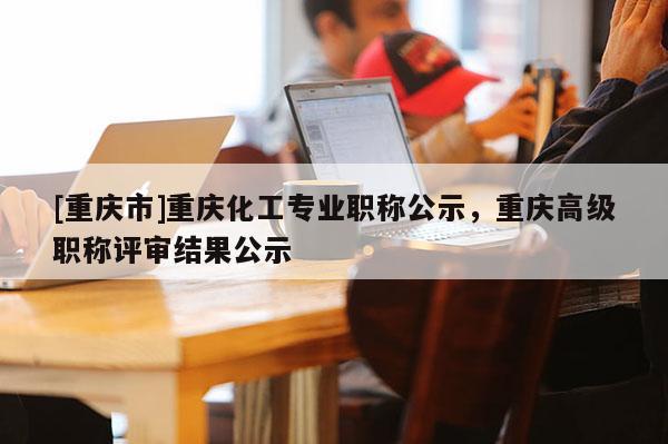 [重慶市]重慶化工專業(yè)職稱公示，重慶高級(jí)職稱評(píng)審結(jié)果公示