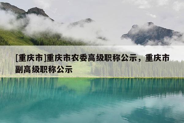 [重慶市]重慶市農(nóng)委高級(jí)職稱公示，重慶市副高級(jí)職稱公示